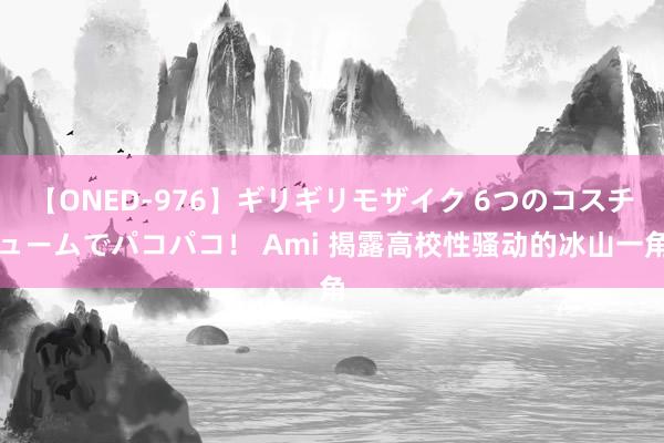 【ONED-976】ギリギリモザイク 6つのコスチュームでパコパコ！ Ami 揭露高校性骚动的冰山一角