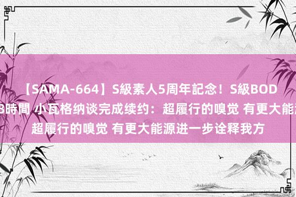 【SAMA-664】S級素人5周年記念！S級BODY中出しBEST30 8時間 小瓦格纳谈完成续约：超履行的嗅觉 有更大能源进一步诠释我方