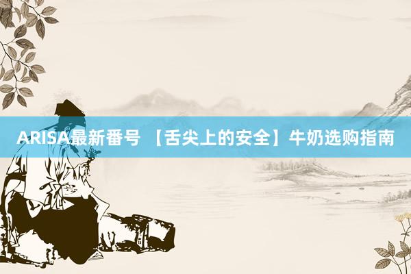 ARISA最新番号 【舌尖上的安全】牛奶选购指南