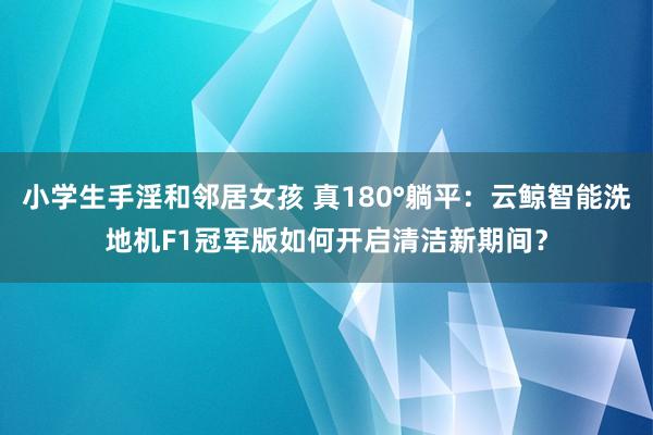 小学生手淫和邻居女孩 真180°躺平：云鲸智能洗地机F1冠军版如何开启清洁新期间？