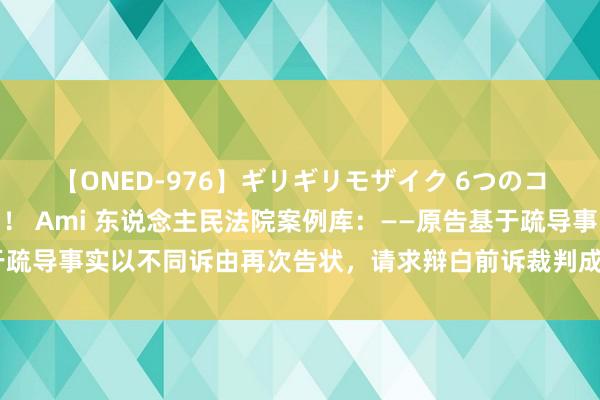 【ONED-976】ギリギリモザイク 6つのコスチュームでパコパコ！ Ami 东说念主民法院案例库：——原告基于疏导事实以不同诉由再次告状，请求辩白前诉裁判成果的，组成肖似告状