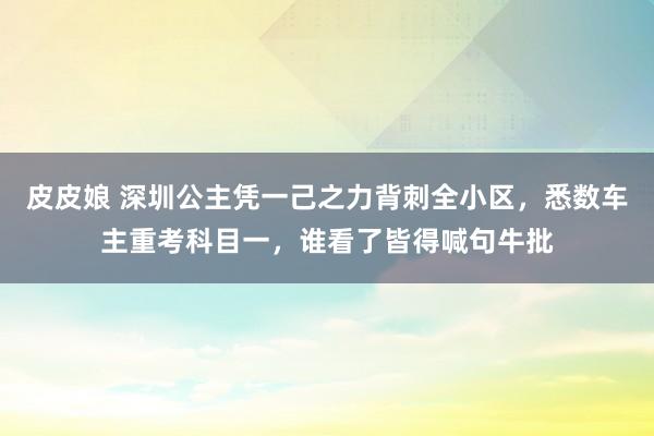 皮皮娘 深圳公主凭一己之力背刺全小区，悉数车主重考科目一，谁看了皆得喊句牛批