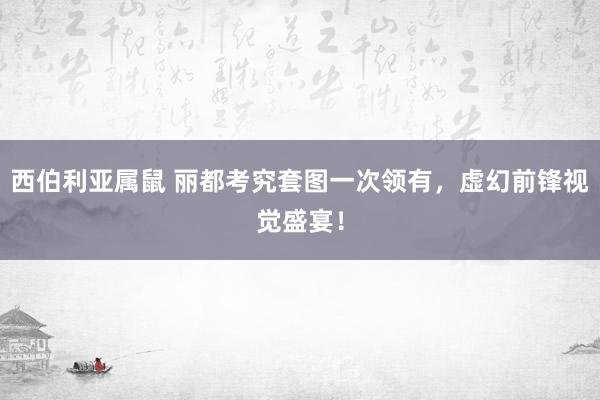 西伯利亚属鼠 丽都考究套图一次领有，虚幻前锋视觉盛宴！