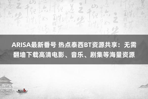 ARISA最新番号 热点泰西BT资源共享：无需翻墙下载高清电影、音乐、剧集等海量资源