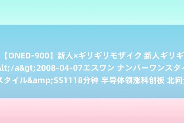 【ONED-900】新人×ギリギリモザイク 新人ギリギリモザイク Ami</a>2008-04-07エスワン ナンバーワンスタイル&$S1118分钟 半导体领涨科创板 北向资金捏续加仓 机构密集调研