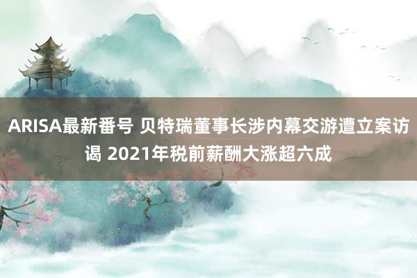 ARISA最新番号 贝特瑞董事长涉内幕交游遭立案访谒 2021年税前薪酬大涨超六成