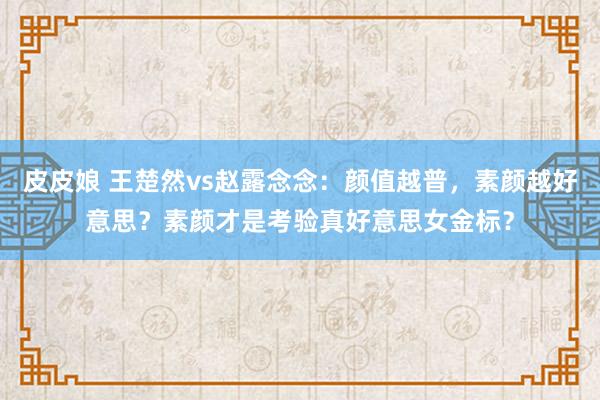 皮皮娘 王楚然vs赵露念念：颜值越普，素颜越好意思？素颜才是考验真好意思女金标？