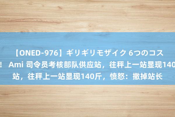 【ONED-976】ギリギリモザイク 6つのコスチュームでパコパコ！ Ami 司令员考核部队供应站，往秤上一站显现140斤，愤怒：撤掉站长