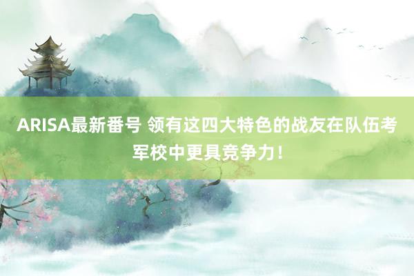 ARISA最新番号 领有这四大特色的战友在队伍考军校中更具竞争力！