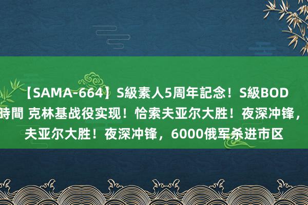 【SAMA-664】S級素人5周年記念！S級BODY中出しBEST30 8時間 克林基战役实现！恰索夫亚尔大胜！夜深冲锋，6000俄军杀进市区