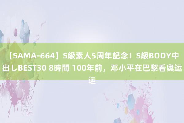 【SAMA-664】S級素人5周年記念！S級BODY中出しBEST30 8時間 100年前，邓小平在巴黎看奥运