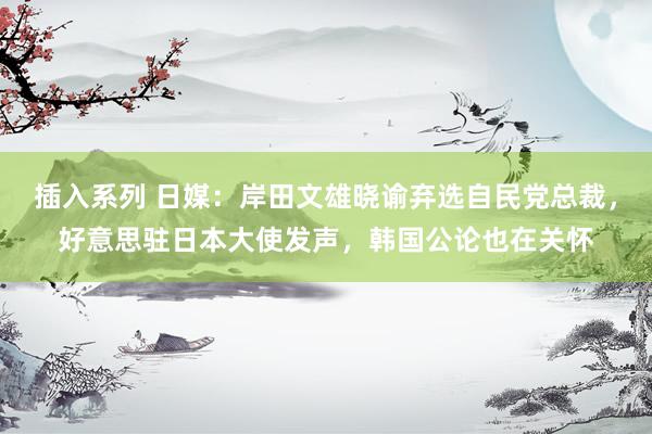 插入系列 日媒：岸田文雄晓谕弃选自民党总裁，好意思驻日本大使发声，韩国公论也在关怀