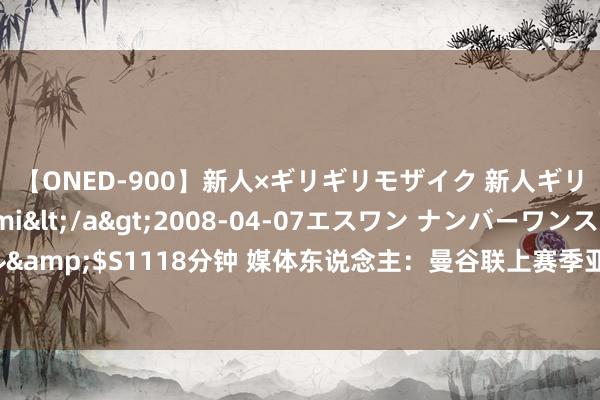 【ONED-900】新人×ギリギリモザイク 新人ギリギリモザイク Ami</a>2008-04-07エスワン ナンバーワンスタイル&$S1118分钟 媒体东说念主：曼谷联上赛季亚冠力压全北小组第一，泰山不好打啊