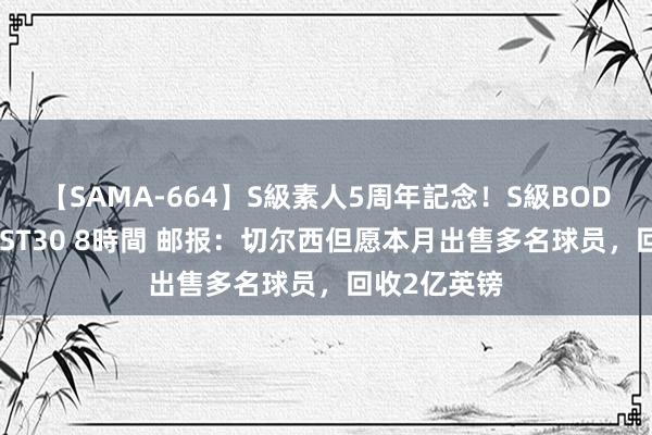 【SAMA-664】S級素人5周年記念！S級BODY中出しBEST30 8時間 邮报：切尔西但愿本月出售多名球员，回收2亿英镑