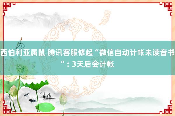 西伯利亚属鼠 腾讯客服修起“微信自动计帐未读音书”: 3天后会计帐