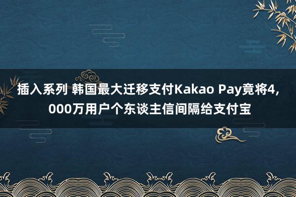 插入系列 韩国最大迁移支付Kakao Pay竟将4， 000万用户个东谈主信间隔给支付宝