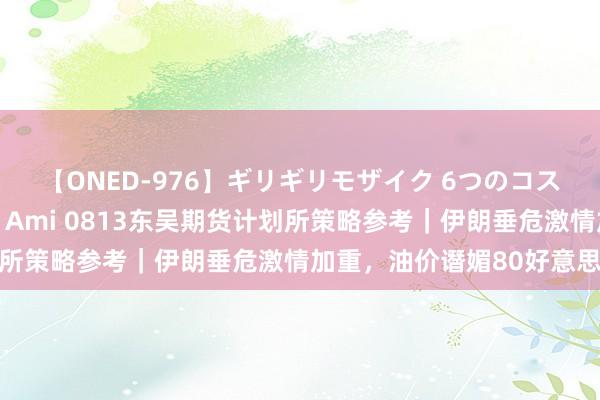 【ONED-976】ギリギリモザイク 6つのコスチュームでパコパコ！ Ami 0813东吴期货计划所策略参考｜伊朗垂危激情加重，油价谮媚80好意思元