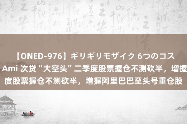 【ONED-976】ギリギリモザイク 6つのコスチュームでパコパコ！ Ami 次贷“大空头”二季度股票握仓不测砍半，增握阿里巴巴至头号重仓股