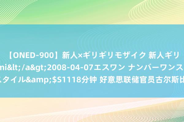 【ONED-900】新人×ギリギリモザイク 新人ギリギリモザイク Ami</a>2008-04-07エスワン ナンバーワンスタイル&$S1118分钟 好意思联储官员古尔斯比：越来越惦记服务而不是通胀