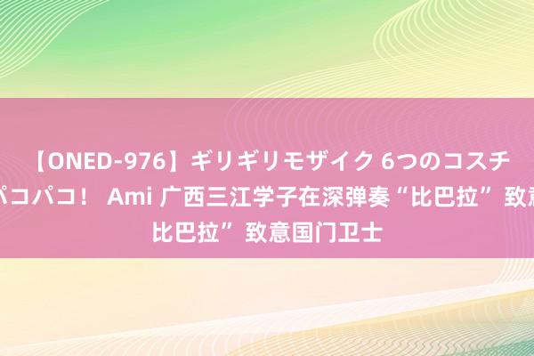 【ONED-976】ギリギリモザイク 6つのコスチュームでパコパコ！ Ami 广西三江学子在深弹奏“比巴拉” 致意国门卫士