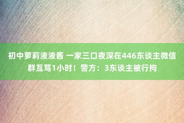 初中萝莉液液酱 一家三口夜深在446东谈主微信群互骂1小时！警方：3东谈主被行拘