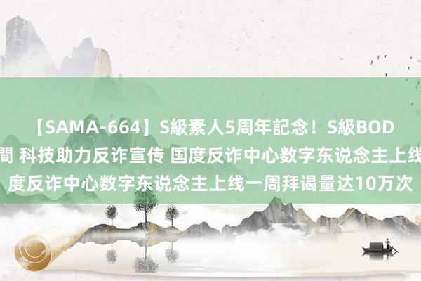 【SAMA-664】S級素人5周年記念！S級BODY中出しBEST30 8時間 科技助力反诈宣传 国度反诈中心数字东说念主上线一周拜谒量达10万次