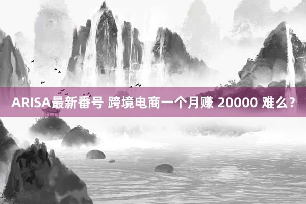 ARISA最新番号 跨境电商一个月赚 20000 难么？