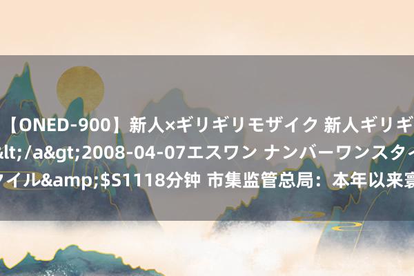 【ONED-900】新人×ギリギリモザイク 新人ギリギリモザイク Ami</a>2008-04-07エスワン ナンバーワンスタイル&$S1118分钟 市集监管总局：本年以来寰球共布局质料强链形状628个