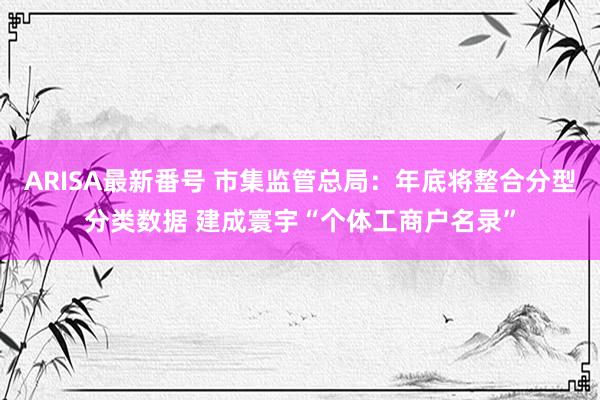 ARISA最新番号 市集监管总局：年底将整合分型分类数据 建成寰宇“个体工商户名录”