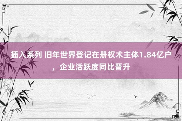 插入系列 旧年世界登记在册权术主体1.84亿户，企业活跃度同比晋升