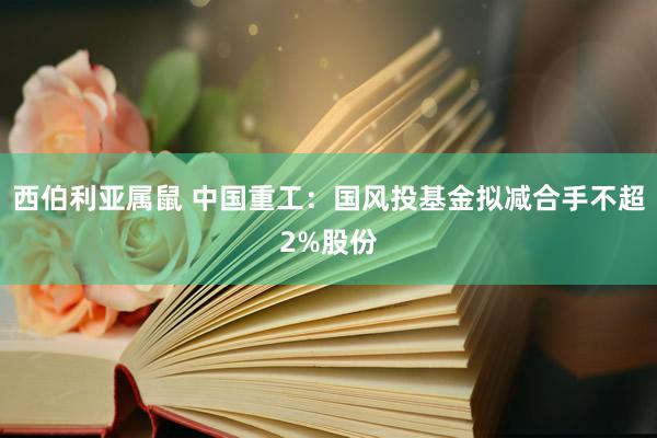 西伯利亚属鼠 中国重工：国风投基金拟减合手不超2%股份