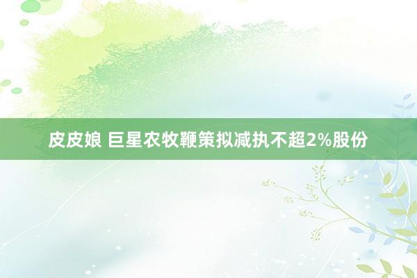 皮皮娘 巨星农牧鞭策拟减执不超2%股份