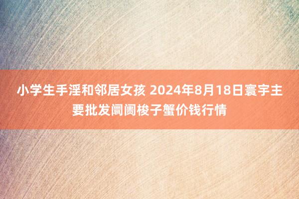 小学生手淫和邻居女孩 2024年8月18日寰宇主要批发阛阓梭子蟹价钱行情