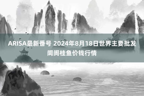 ARISA最新番号 2024年8月18日世界主要批发阛阓桂鱼价钱行情