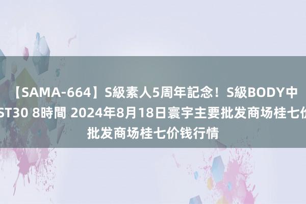 【SAMA-664】S級素人5周年記念！S級BODY中出しBEST30 8時間 2024年8月18日寰宇主要批发商场桂七价钱行情