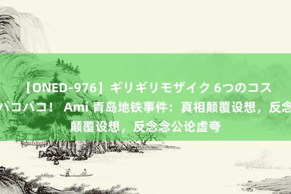 【ONED-976】ギリギリモザイク 6つのコスチュームでパコパコ！ Ami 青岛地铁事件：真相颠覆设想，反念念公论虚夸