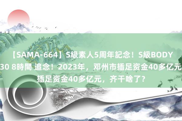 【SAMA-664】S級素人5周年記念！S級BODY中出しBEST30 8時間 追念！2023年，邓州市插足资金40多亿元，齐干啥了？