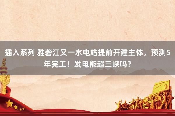 插入系列 雅砻江又一水电站提前开建主体，预测5年完工！发电能超三峡吗？