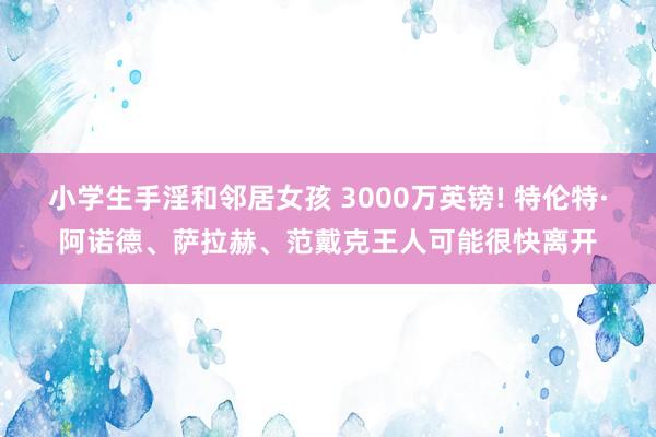 小学生手淫和邻居女孩 3000万英镑! 特伦特·阿诺德、萨拉赫、范戴克王人可能很快离开