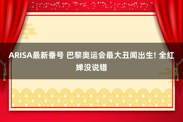 ARISA最新番号 巴黎奥运会最大丑闻出生! 全红婵没说错