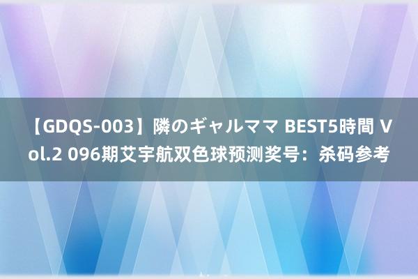 【GDQS-003】隣のギャルママ BEST5時間 Vol.2 096期艾宇航双色球预测奖号：杀码参考