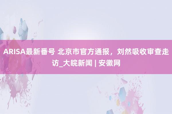 ARISA最新番号 北京市官方通报，刘然吸收审查走访_大皖新闻 | 安徽网