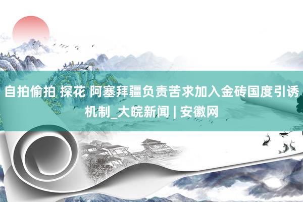 自拍偷拍 探花 阿塞拜疆负责苦求加入金砖国度引诱机制_大皖新闻 | 安徽网