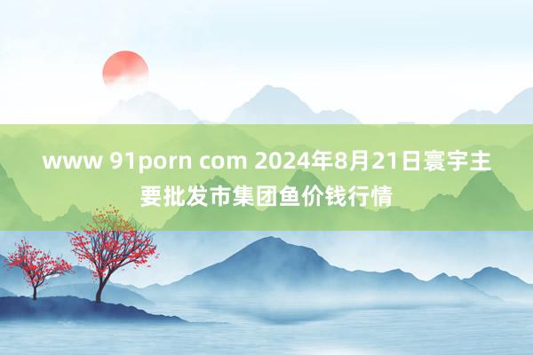 www 91porn com 2024年8月21日寰宇主要批发市集团鱼价钱行情