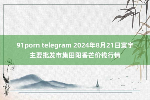 91porn telegram 2024年8月21日寰宇主要批发市集田阳香芒价钱行情