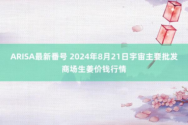 ARISA最新番号 2024年8月21日宇宙主要批发商场生姜价钱行情