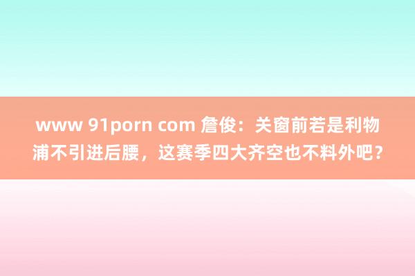 www 91porn com 詹俊：关窗前若是利物浦不引进后腰，这赛季四大齐空也不料外吧？