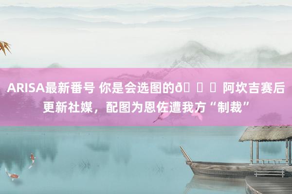 ARISA最新番号 你是会选图的?阿坎吉赛后更新社媒，配图为恩佐遭我方“制裁”