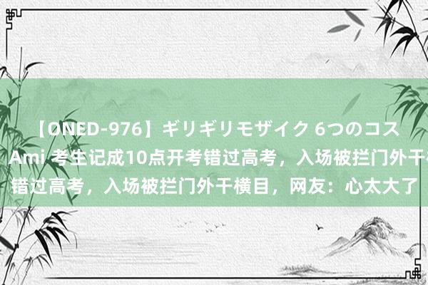 【ONED-976】ギリギリモザイク 6つのコスチュームでパコパコ！ Ami 考生记成10点开考错过高考，入场被拦门外干横目，网友：心太大了