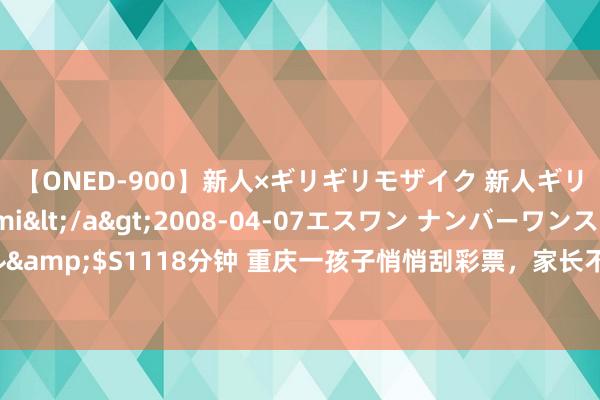 【ONED-900】新人×ギリギリモザイク 新人ギリギリモザイク Ami</a>2008-04-07エスワン ナンバーワンスタイル&$S1118分钟 重庆一孩子悄悄刮彩票，家长不肯意费钱买单，被伴计拉住半个小时